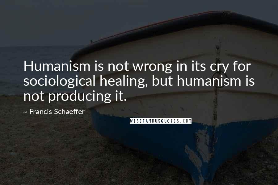 Francis Schaeffer Quotes: Humanism is not wrong in its cry for sociological healing, but humanism is not producing it.