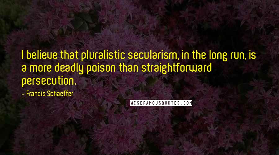 Francis Schaeffer Quotes: I believe that pluralistic secularism, in the long run, is a more deadly poison than straightforward persecution.