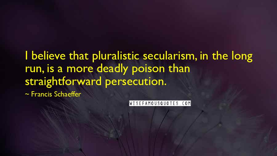 Francis Schaeffer Quotes: I believe that pluralistic secularism, in the long run, is a more deadly poison than straightforward persecution.