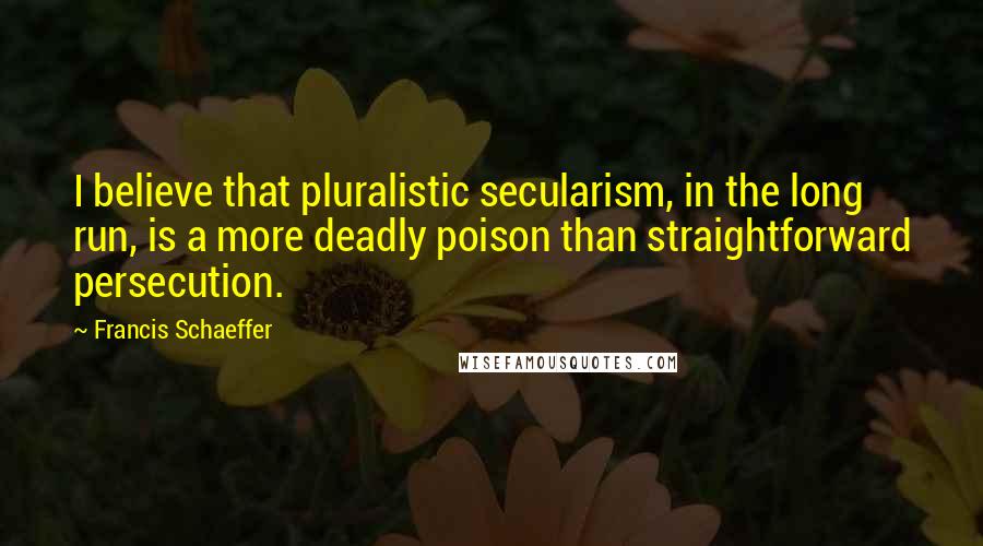 Francis Schaeffer Quotes: I believe that pluralistic secularism, in the long run, is a more deadly poison than straightforward persecution.