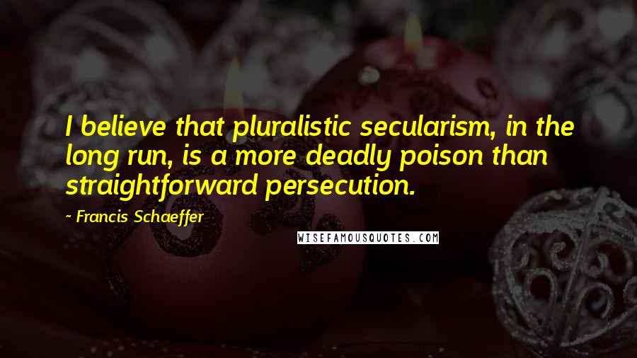 Francis Schaeffer Quotes: I believe that pluralistic secularism, in the long run, is a more deadly poison than straightforward persecution.