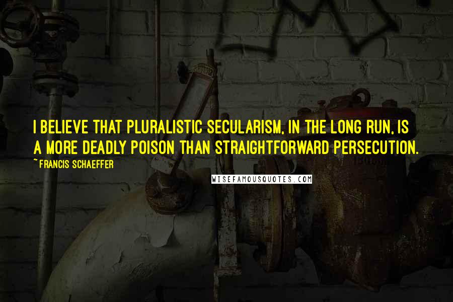 Francis Schaeffer Quotes: I believe that pluralistic secularism, in the long run, is a more deadly poison than straightforward persecution.