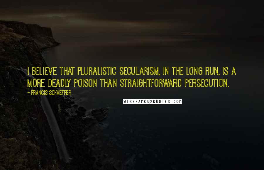 Francis Schaeffer Quotes: I believe that pluralistic secularism, in the long run, is a more deadly poison than straightforward persecution.