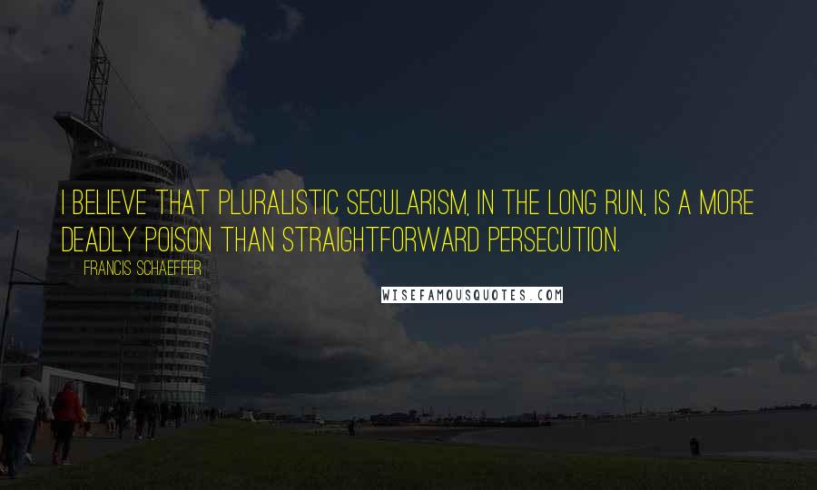 Francis Schaeffer Quotes: I believe that pluralistic secularism, in the long run, is a more deadly poison than straightforward persecution.