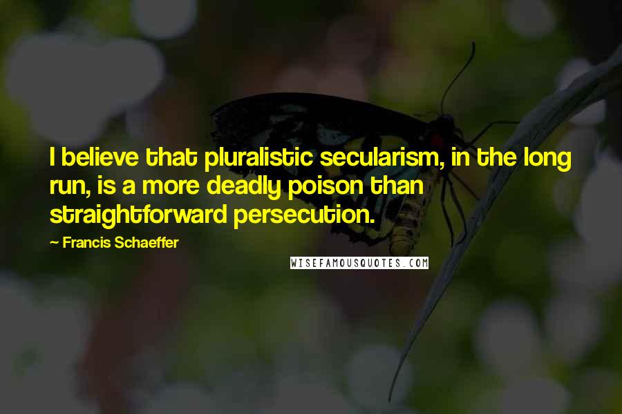 Francis Schaeffer Quotes: I believe that pluralistic secularism, in the long run, is a more deadly poison than straightforward persecution.