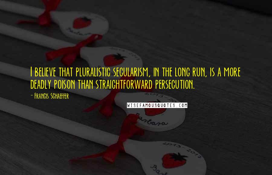 Francis Schaeffer Quotes: I believe that pluralistic secularism, in the long run, is a more deadly poison than straightforward persecution.