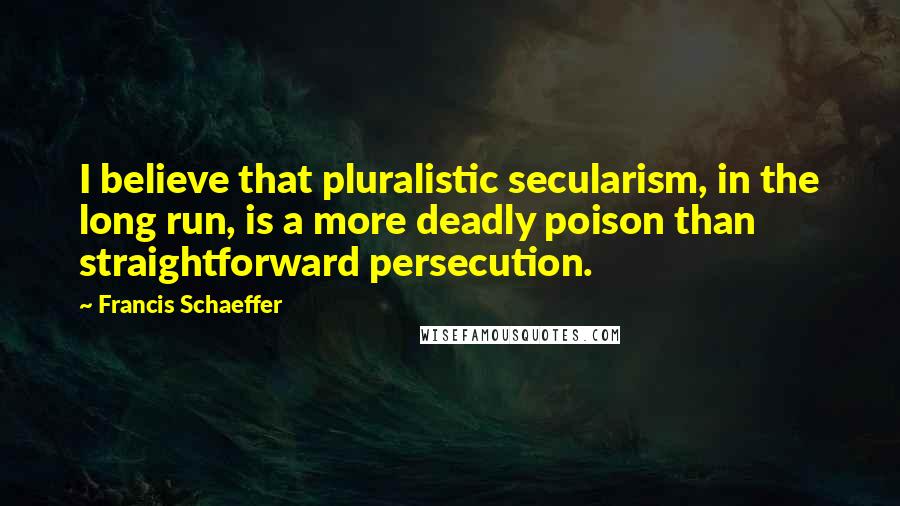 Francis Schaeffer Quotes: I believe that pluralistic secularism, in the long run, is a more deadly poison than straightforward persecution.