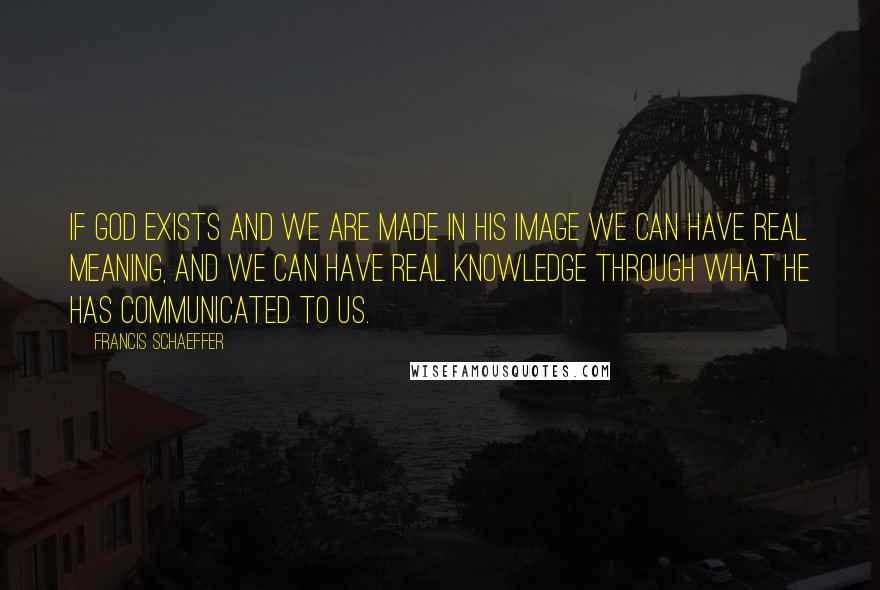 Francis Schaeffer Quotes: If God exists and we are made in his image we can have real meaning, and we can have real knowledge through what he has communicated to us.