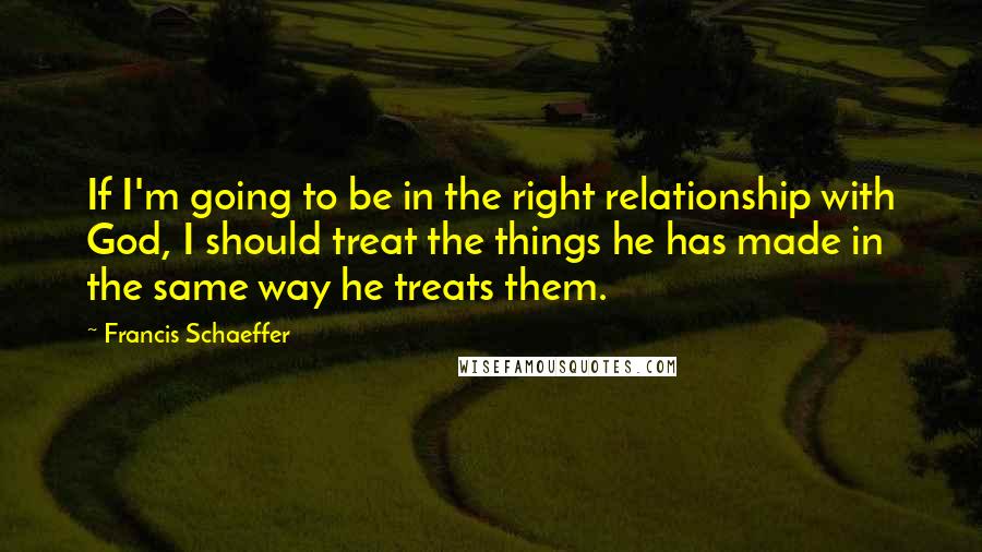 Francis Schaeffer Quotes: If I'm going to be in the right relationship with God, I should treat the things he has made in the same way he treats them.