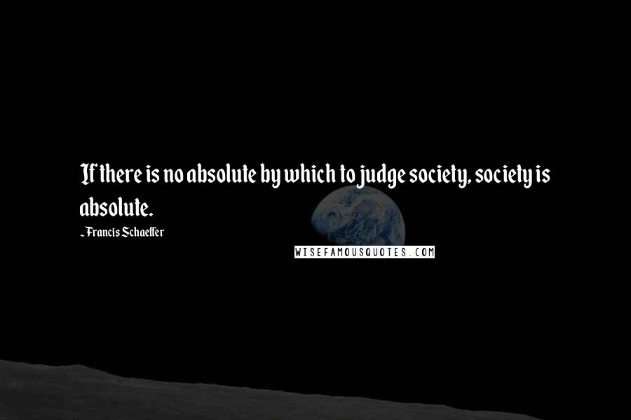 Francis Schaeffer Quotes: If there is no absolute by which to judge society, society is absolute.