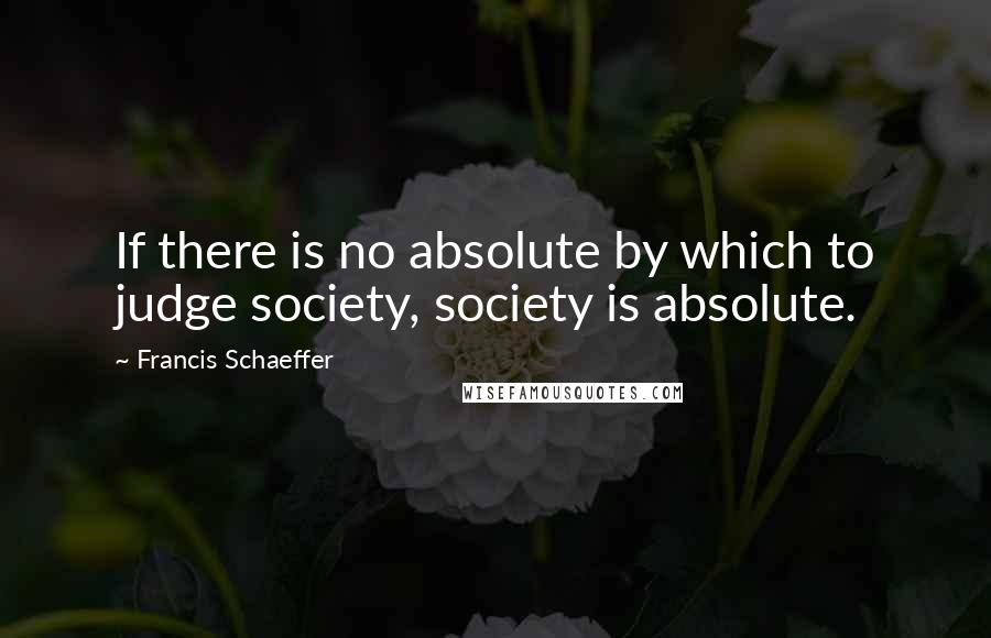 Francis Schaeffer Quotes: If there is no absolute by which to judge society, society is absolute.