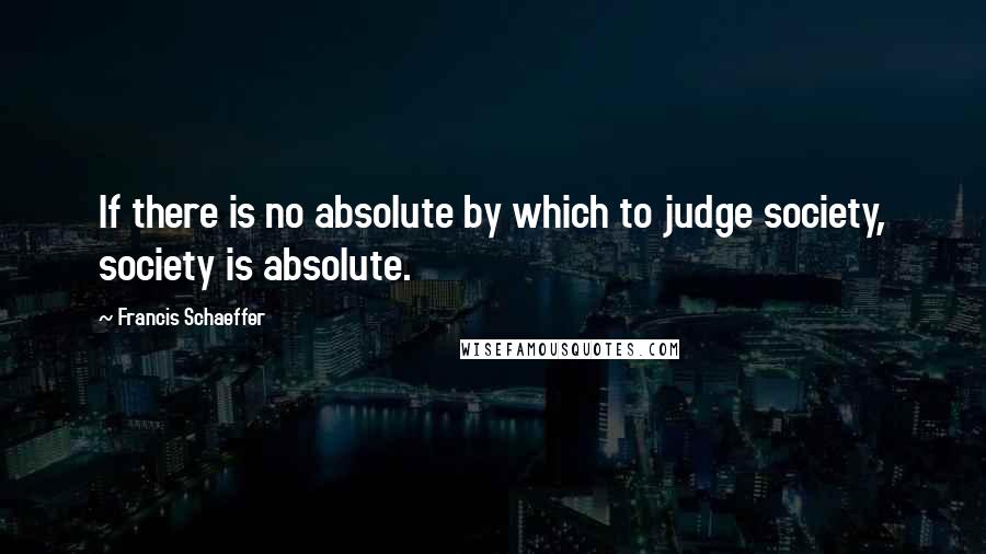 Francis Schaeffer Quotes: If there is no absolute by which to judge society, society is absolute.