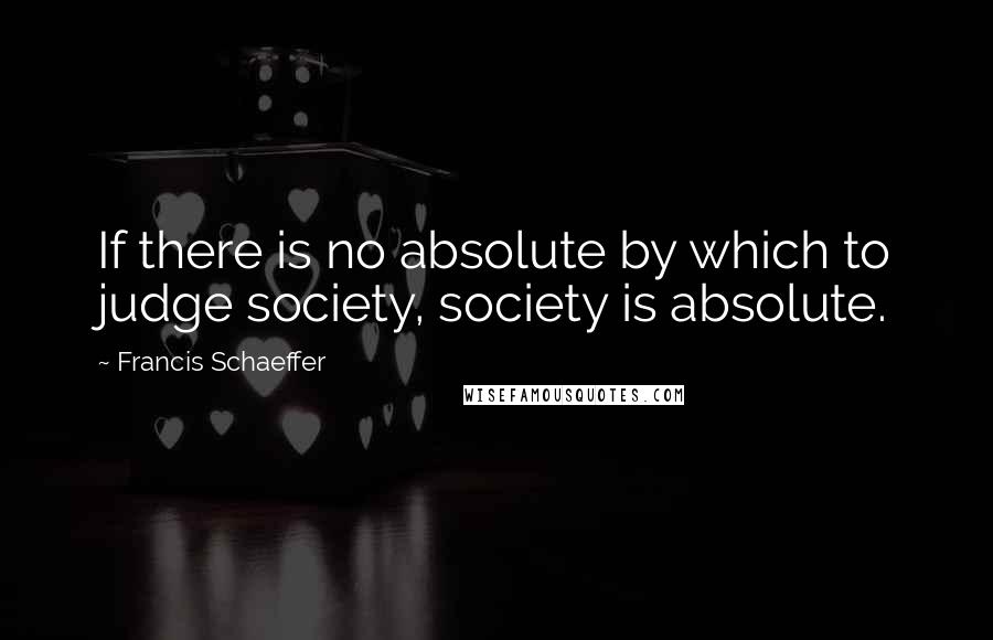 Francis Schaeffer Quotes: If there is no absolute by which to judge society, society is absolute.