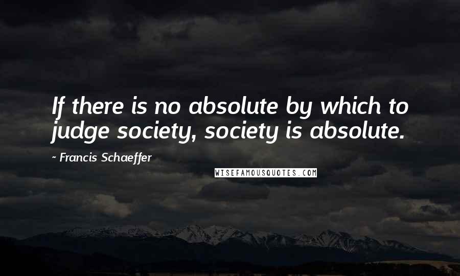 Francis Schaeffer Quotes: If there is no absolute by which to judge society, society is absolute.