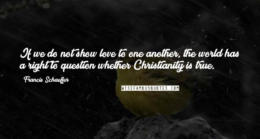 Francis Schaeffer Quotes: If we do not show love to one another, the world has a right to question whether Christianity is true.