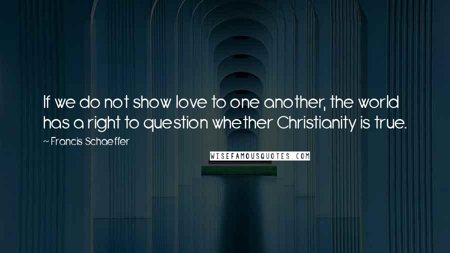 Francis Schaeffer Quotes: If we do not show love to one another, the world has a right to question whether Christianity is true.