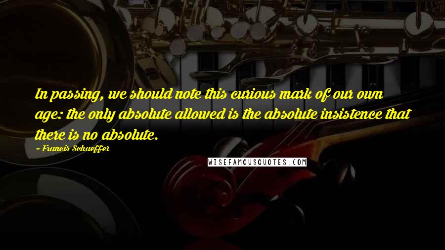 Francis Schaeffer Quotes: In passing, we should note this curious mark of our own age: the only absolute allowed is the absolute insistence that there is no absolute.