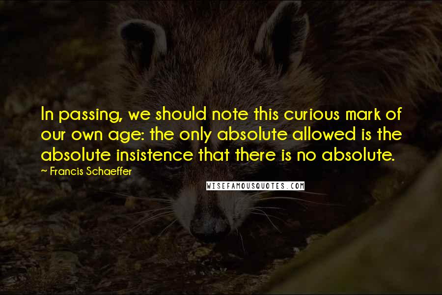 Francis Schaeffer Quotes: In passing, we should note this curious mark of our own age: the only absolute allowed is the absolute insistence that there is no absolute.