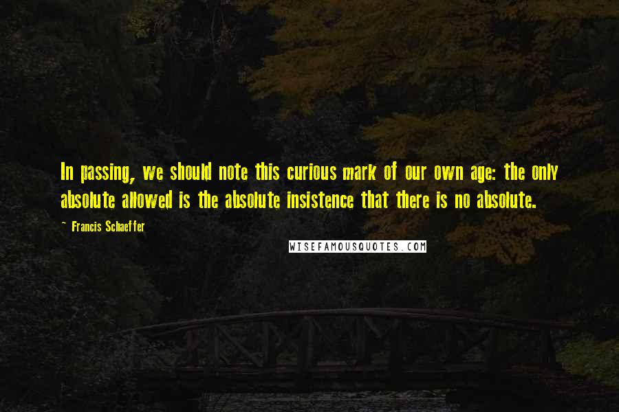 Francis Schaeffer Quotes: In passing, we should note this curious mark of our own age: the only absolute allowed is the absolute insistence that there is no absolute.