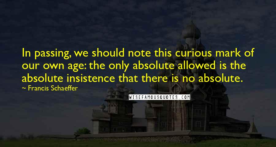 Francis Schaeffer Quotes: In passing, we should note this curious mark of our own age: the only absolute allowed is the absolute insistence that there is no absolute.