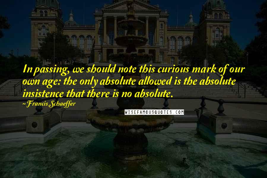 Francis Schaeffer Quotes: In passing, we should note this curious mark of our own age: the only absolute allowed is the absolute insistence that there is no absolute.