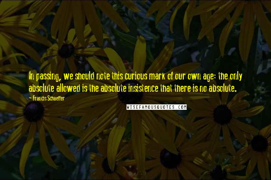 Francis Schaeffer Quotes: In passing, we should note this curious mark of our own age: the only absolute allowed is the absolute insistence that there is no absolute.