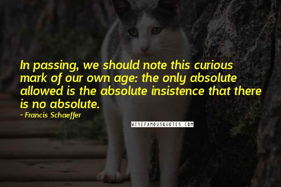 Francis Schaeffer Quotes: In passing, we should note this curious mark of our own age: the only absolute allowed is the absolute insistence that there is no absolute.