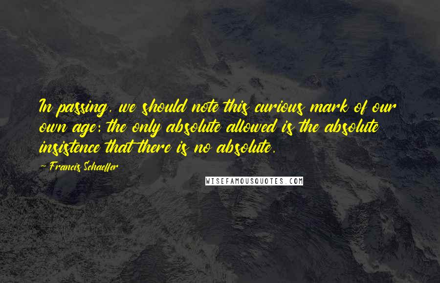 Francis Schaeffer Quotes: In passing, we should note this curious mark of our own age: the only absolute allowed is the absolute insistence that there is no absolute.