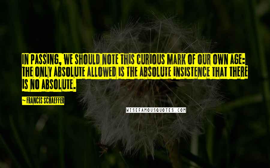 Francis Schaeffer Quotes: In passing, we should note this curious mark of our own age: the only absolute allowed is the absolute insistence that there is no absolute.