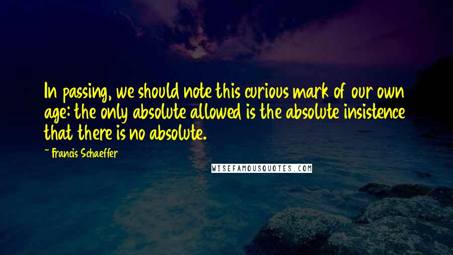 Francis Schaeffer Quotes: In passing, we should note this curious mark of our own age: the only absolute allowed is the absolute insistence that there is no absolute.