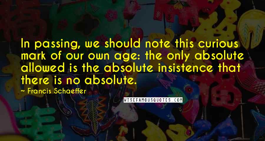 Francis Schaeffer Quotes: In passing, we should note this curious mark of our own age: the only absolute allowed is the absolute insistence that there is no absolute.