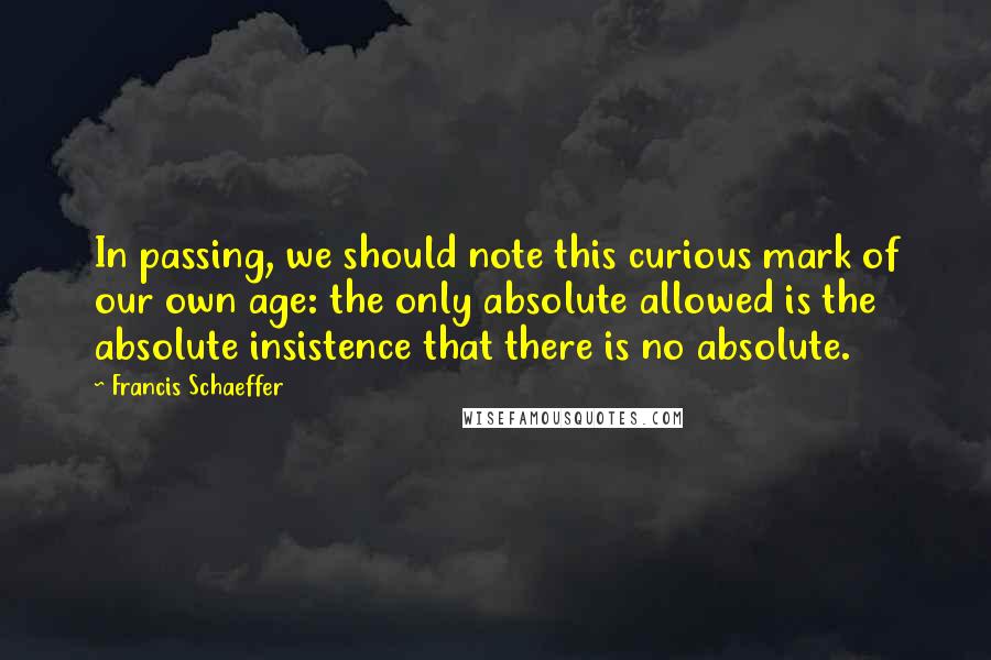 Francis Schaeffer Quotes: In passing, we should note this curious mark of our own age: the only absolute allowed is the absolute insistence that there is no absolute.