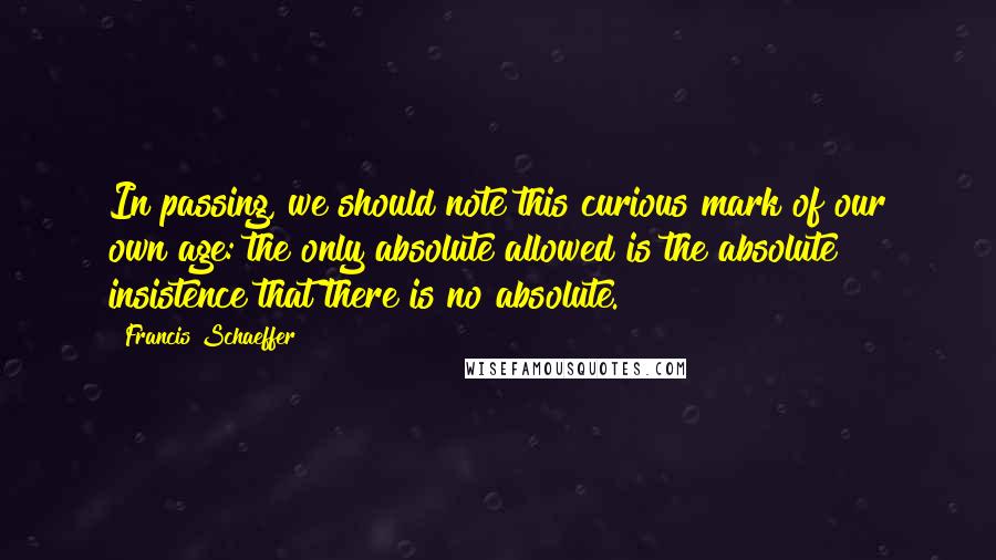 Francis Schaeffer Quotes: In passing, we should note this curious mark of our own age: the only absolute allowed is the absolute insistence that there is no absolute.