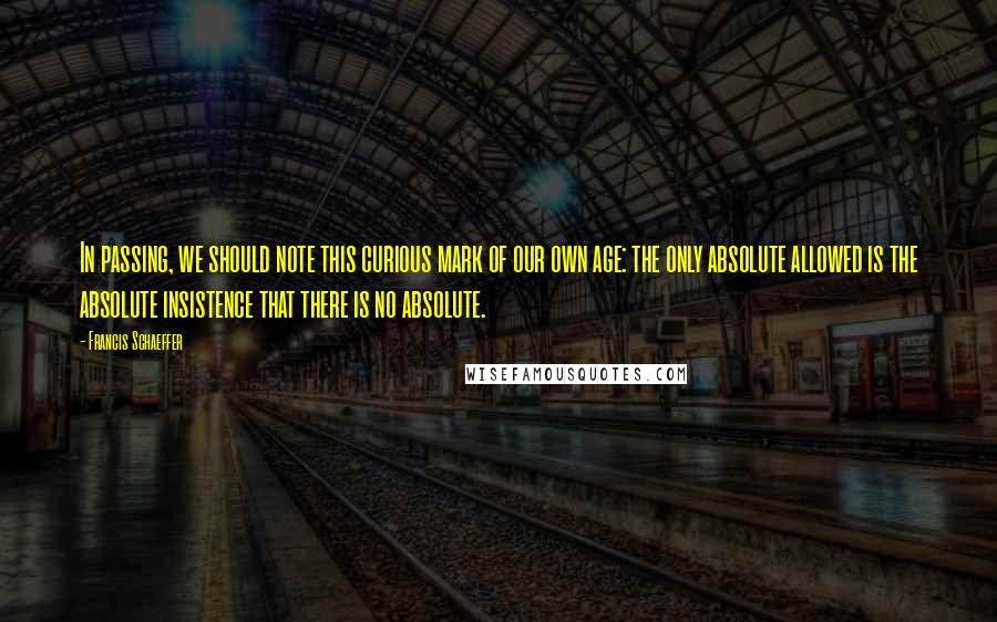 Francis Schaeffer Quotes: In passing, we should note this curious mark of our own age: the only absolute allowed is the absolute insistence that there is no absolute.