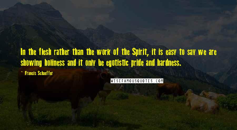 Francis Schaeffer Quotes: In the flesh rather than the work of the Spirit, it is easy to say we are showing holiness and it only be egotistic pride and hardness.