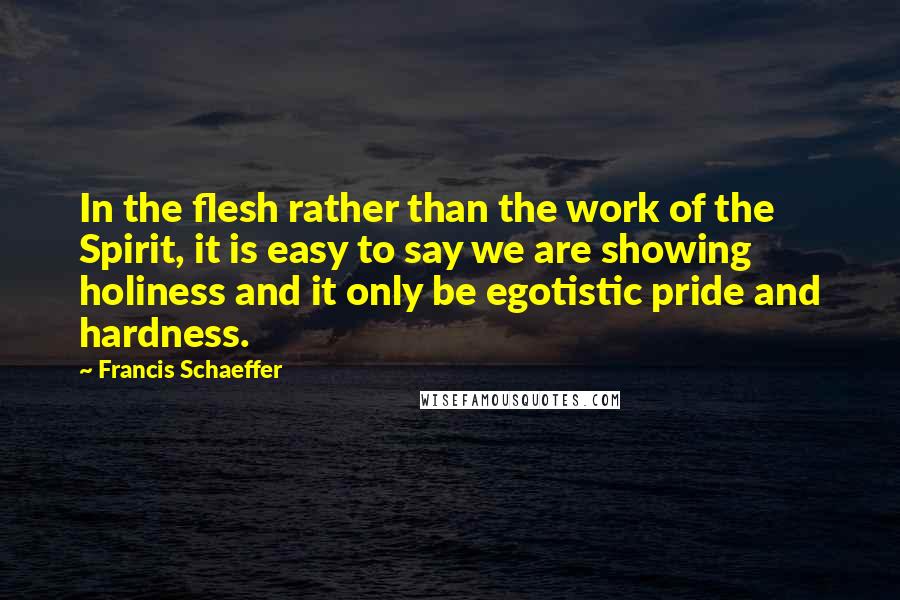 Francis Schaeffer Quotes: In the flesh rather than the work of the Spirit, it is easy to say we are showing holiness and it only be egotistic pride and hardness.