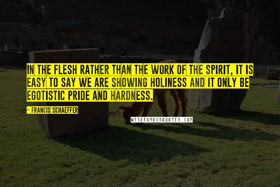 Francis Schaeffer Quotes: In the flesh rather than the work of the Spirit, it is easy to say we are showing holiness and it only be egotistic pride and hardness.