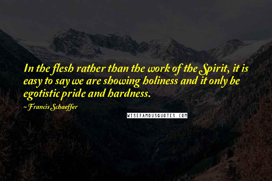 Francis Schaeffer Quotes: In the flesh rather than the work of the Spirit, it is easy to say we are showing holiness and it only be egotistic pride and hardness.