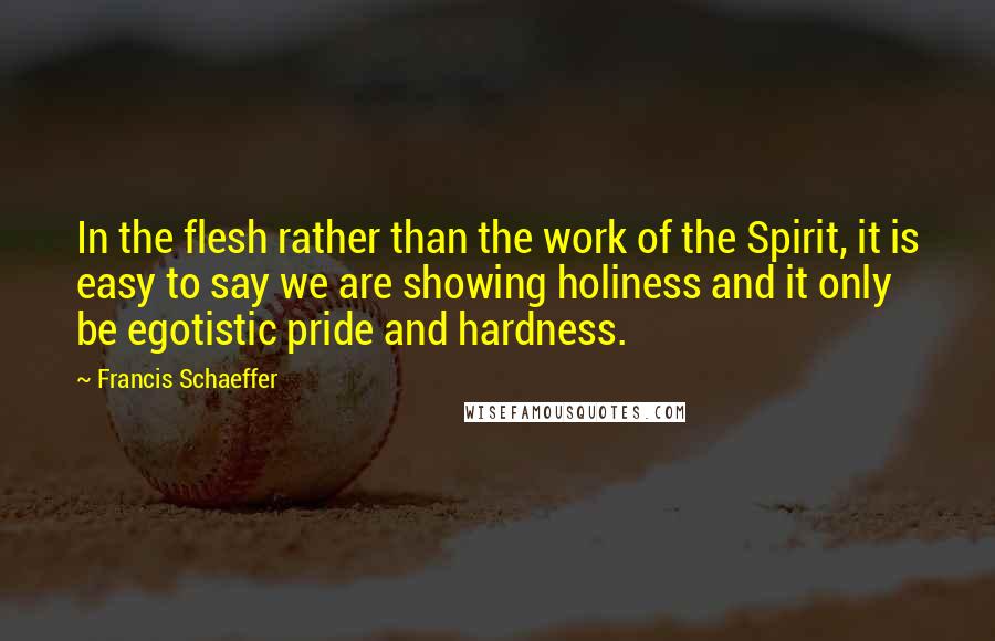 Francis Schaeffer Quotes: In the flesh rather than the work of the Spirit, it is easy to say we are showing holiness and it only be egotistic pride and hardness.