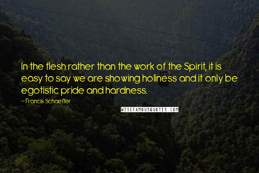 Francis Schaeffer Quotes: In the flesh rather than the work of the Spirit, it is easy to say we are showing holiness and it only be egotistic pride and hardness.