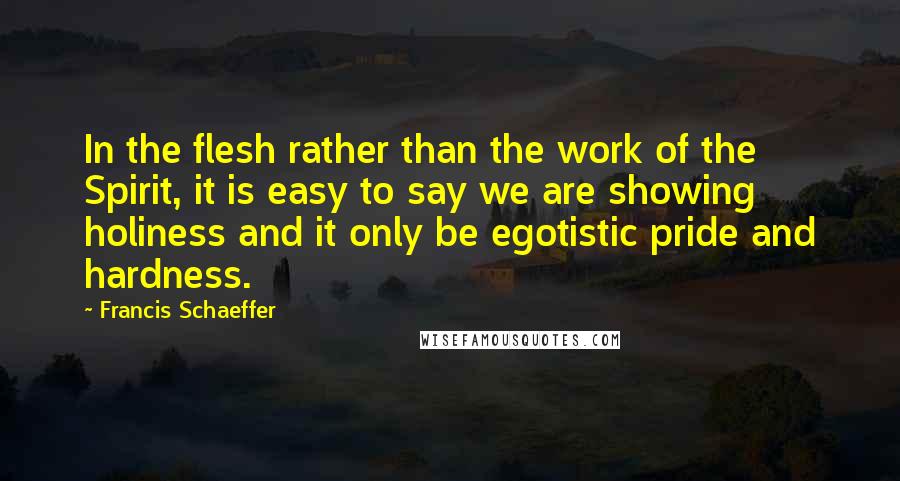 Francis Schaeffer Quotes: In the flesh rather than the work of the Spirit, it is easy to say we are showing holiness and it only be egotistic pride and hardness.