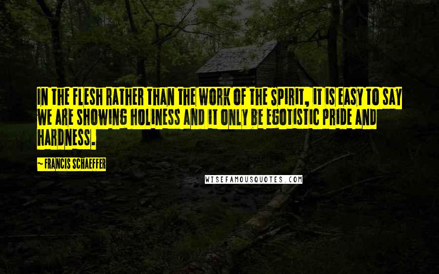 Francis Schaeffer Quotes: In the flesh rather than the work of the Spirit, it is easy to say we are showing holiness and it only be egotistic pride and hardness.