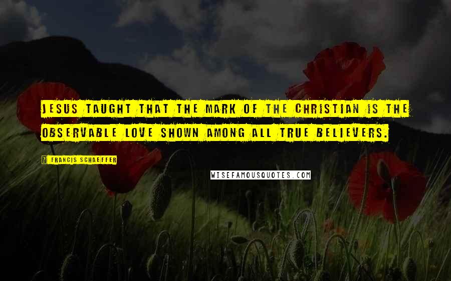 Francis Schaeffer Quotes: Jesus taught that the mark of the Christian is the observable love shown among all true believers.