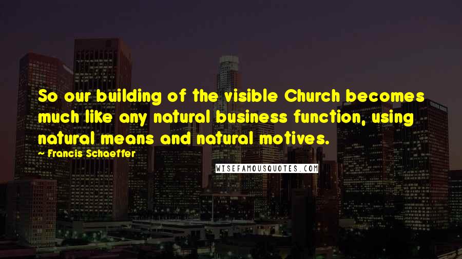 Francis Schaeffer Quotes: So our building of the visible Church becomes much like any natural business function, using natural means and natural motives.