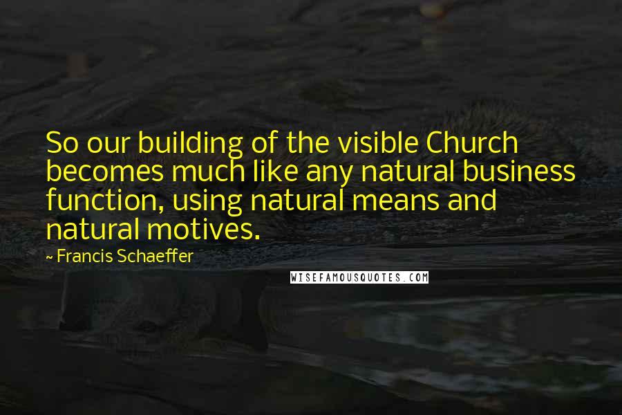 Francis Schaeffer Quotes: So our building of the visible Church becomes much like any natural business function, using natural means and natural motives.