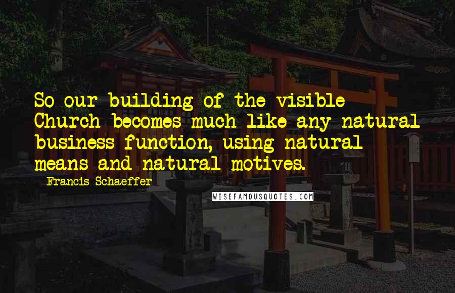 Francis Schaeffer Quotes: So our building of the visible Church becomes much like any natural business function, using natural means and natural motives.