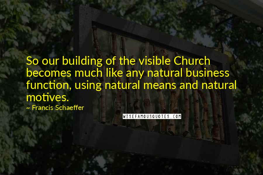 Francis Schaeffer Quotes: So our building of the visible Church becomes much like any natural business function, using natural means and natural motives.