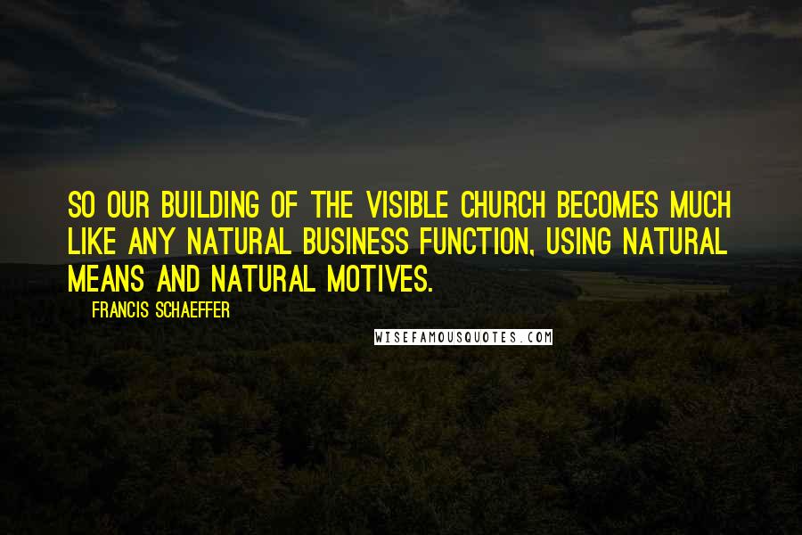 Francis Schaeffer Quotes: So our building of the visible Church becomes much like any natural business function, using natural means and natural motives.