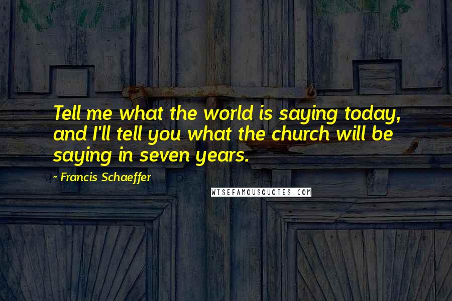 Francis Schaeffer Quotes: Tell me what the world is saying today, and I'll tell you what the church will be saying in seven years.