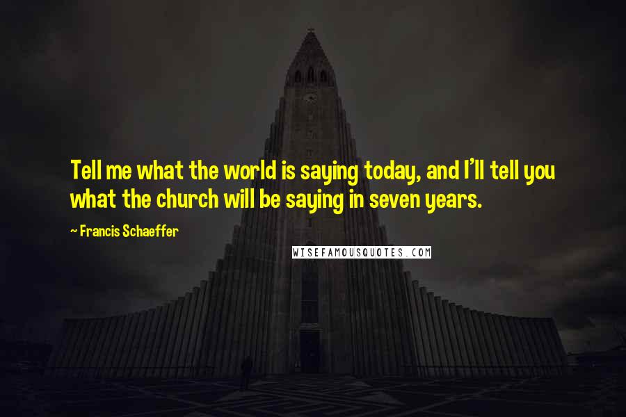 Francis Schaeffer Quotes: Tell me what the world is saying today, and I'll tell you what the church will be saying in seven years.